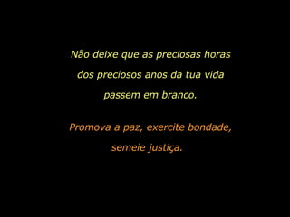 Promova a paz, exercite bondade, semeie justiça.   Não deixe que as preciosas horas dos preciosos anos da tua vida passem em branco. 