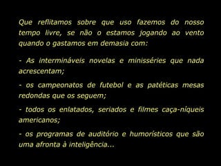 Que reflitamos sobre que uso fazemos do nosso tempo livre, se não o estamos jogando ao vento quando o gastamos em demasia com: - As intermináveis novelas e minisséries que nada acrescentam; - os campeonatos de futebol e as patéticas mesas redondas que os seguem; - todos os enlatados, seriados e filmes caça-níqueis americanos; - os programas de auditório e humorísticos que são uma afronta à inteligência... 