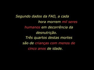 Segundo dados da FAO, a cada  hora morrem  mil seres humanos  em decorrência da desnutrição.   Três quartos destas mortes são de  crianças com menos de cinco anos  de idade.   