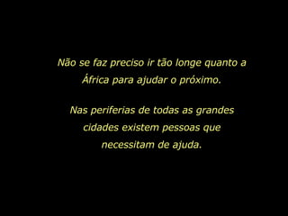 Não se faz preciso ir tão longe quanto a África para ajudar o próximo. Nas periferias de todas as grandes cidades existem pessoas que necessitam de ajuda. 
