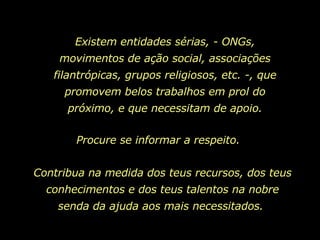 Existem entidades sérias, - ONGs, movimentos de ação social, associações filantrópicas, grupos religiosos, etc. -, que promovem belos trabalhos em prol do próximo, e que necessitam de apoio. Contribua na medida dos teus recursos, dos teus conhecimentos e dos teus talentos na nobre senda da ajuda aos mais necessitados.  Procure se informar a respeito.  