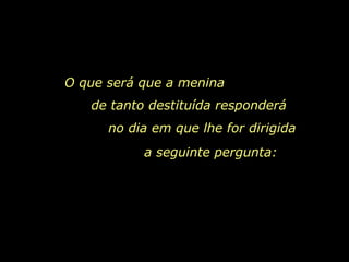 O que será que a menina  de tanto destituída responderá  no dia em que lhe for dirigida  a seguinte pergunta:   