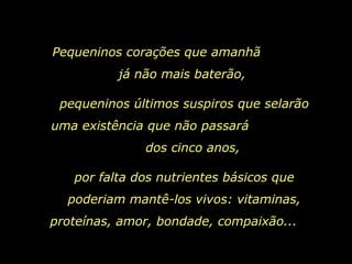 Pequeninos corações que amanhã  já não mais baterão,  pequeninos últimos suspiros que selarão uma existência que não passará  dos cinco anos, por falta dos nutrientes básicos que poderiam mantê-los vivos: vitaminas, proteínas, amor, bondade, compaixão...   