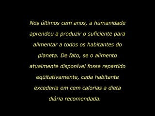 Nos últimos cem anos, a humanidade aprendeu a produzir o suficiente para alimentar a todos os habitantes do planeta. De fato, se o alimento atualmente disponível fosse repartido eqüitativamente, cada habitante excederia em cem calorias a dieta diária recomendada.   