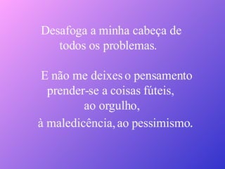Desafoga a minha cabeça de todos os problemas. E não me deixes o pensamento prender-se a coisas fúteis, ao orgulho,  à maledicência, ao pessimismo . 