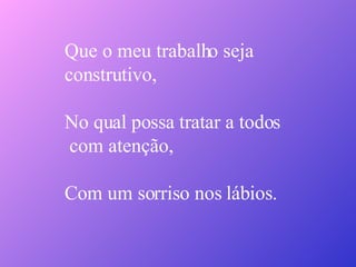 Que o meu trabalho seja  construtivo, No qual possa tratar a todos com atenção, Com um sorriso nos lábios. 