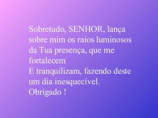 Sobretudo, SENHOR, lança  sobre mim os raios luminosos da Tua presença, que me  fortalecem E tranquilizam, fazendo deste  um dia inesquecível. Obrigado ! 