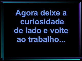 Agora deixe a curiosidade de lado e volte ao trabalho... 