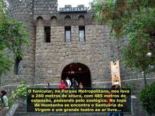 O funicular, no Parque Metropolitano, nos leva a 260 metros de altura, com 485 metros de extensão, passando pelo zoológico. No topo da montanha se encontra o Santuário da Virgem e um grande teatro ao ar livre...  