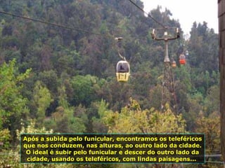 Após a subida pelo funicular, encontramos os teleféricos que nos conduzem, nas alturas, ao outro lado da cidade. O ideal é subir pelo funicular e descer do outro lado da cidade, usando os teleféricos, com lindas paisagens...  