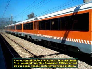 E vamos em direção à rota dos vinhos, até Santa Cruz, passando por San Fernando, 150 km ao sul de Santiago, nesses confortáveis trens-metrôs...  