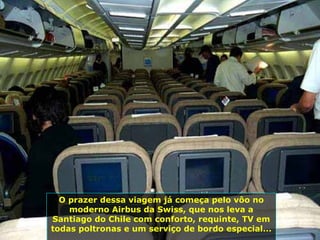 O prazer dessa viagem já começa pelo vôo no moderno Airbus da Swiss, que nos leva a Santiago do Chile com conforto, requinte, TV em todas poltronas e um serviço de bordo especial...  