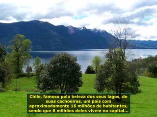 Chile, famoso pela beleza dos seus lagos, de suas cachoeiras, um país com aproximadamente 16 milhões de habitantes, sendo que 6 milhões deles vivem na capital...  