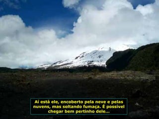 Aí está ele, encoberto pela neve e pelas nuvens, mas soltando fumaça. É possível chegar bem pertinho dele... 