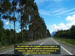 As estradas de acesso a esses lagos e cascatas são de paisagens deslumbrantes. Vamos, agora, a um breve passeio à vizinha cidade de Villarica... 