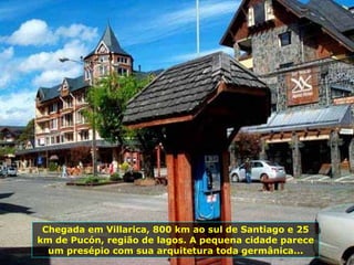 Chegada em Villarica, 800 km ao sul de Santiago e 25 km de Pucón, região de lagos. A pequena cidade parece um presépio com sua arquitetura toda germânica... 