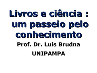 Livros e ciência : um passeio pelo conhecimento Prof. Dr. Luís Brudna UNIPAMPA 