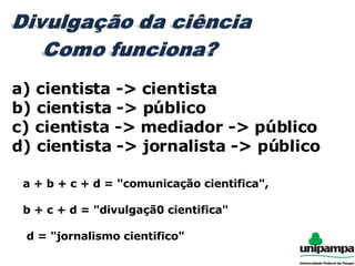 a) cientista -> cientista b) cientista -> público c) cientista -> mediador -> público d) cientista -> jornalista -> público a + b + c + d = "comunicação cientifica",  b + c + d = "divulgaçã0 cientifica"  d = "jornalismo cientifico" 