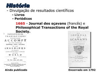 História - Divulgação de resultados científicos - Livros - Periódicos 1665  -  Journal des sçavans  (francês) e  Philosophical Transactions of the Royal Society. Encerrado em 1792 Ainda publicado 