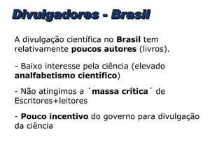 Divulgadores - Brasil A divulgação científica no  Brasil  tem relativamente  poucos autores  (livros). - Baixo interesse pela ciência (elevado  analfabetismo científico ) - Não atingimos a ´ massa crítica ´ de Escritores+leitores -  Pouco incentivo  do governo para divulgação da ciência 