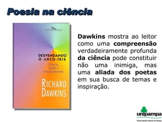 Poesia na ciência Dawkins  mostra ao leitor como uma  compreensão  verdadeiramente profunda  da ciência  pode constituir não uma inimiga, mas uma  aliada dos poetas  em sua busca de temas e inspiração. 