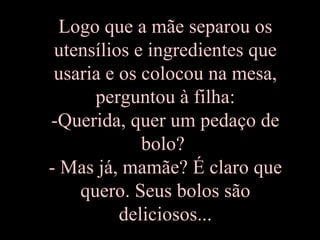 Logo que a mãe separou os utensílios e ingredientes que usaria e os colocou na mesa, perguntou à filha: -Querida, quer um pedaço de bolo?  - Mas já, mamãe? É claro que quero. Seus bolos são deliciosos... 