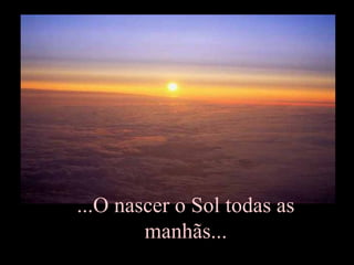 ...O nascer o Sol todas as
manhãs...
 