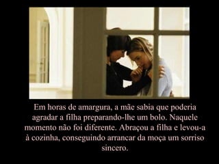 Em horas de amargura, a mãe sabia que poderia
agradar a filha preparando-lhe um bolo. Naquele
momento não foi diferente. Abraçou a filha e levou-a
à cozinha, conseguindo arrancar da moça um sorriso
sincero.
 