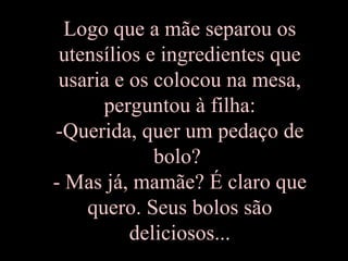 Logo que a mãe separou os utensílios e ingredientes que usaria e os colocou na mesa, perguntou à filha: -Querida, quer um pedaço de bolo?  - Mas já, mamãe? É claro que quero. Seus bolos são deliciosos... 