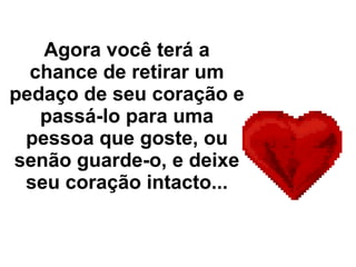 Agora você terá a chance de retirar um pedaço de seu coração e passá-lo para uma pessoa que goste, ou senão guarde-o, e deixe seu coração intacto... 