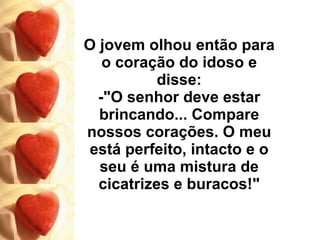 O jovem olhou então para o coração do idoso e disse: -"O senhor deve estar brincando... Compare nossos corações. O meu está perfeito, intacto e o seu é uma mistura de cicatrizes e buracos!" 