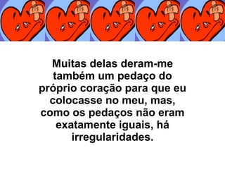 Muitas delas deram-me também um pedaço do próprio coração para que eu colocasse no meu, mas, como os pedaços não eram exatamente iguais, há irregularidades. 