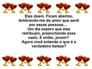 Eles doem. Ficam abertos, lembrando-me do amor que senti por essas pessoas...   Um dia espero que elas retribuam, preenchendo esse vazio. E então, jovem?  Agora você entende o que é a verdadeira beleza? 