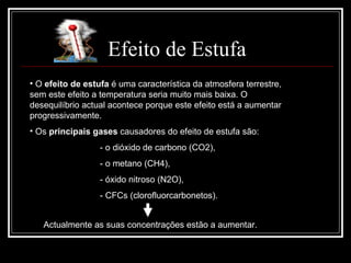 Efeito de Estufa O  efeito de estufa  é uma característica da atmosfera terrestre, sem este efeito a temperatura seria muito mais baixa. O desequilíbrio actual acontece porque este efeito está a aumentar progressivamente. Os  principais gases  causadores do efeito de estufa são: - o dióxido de carbono (CO2),  - o metano (CH4), - óxido nitroso (N2O), - CFCs (clorofluorcarbonetos).  Actualmente as suas concentrações estão a aumentar.  
