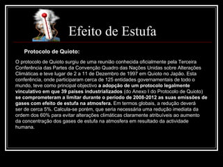 Efeito de Estufa Protocolo de Quioto: O protocolo de Quioto surgiu de uma reunião conhecida oficialmente pela Terceira Conferência das Partes da Convenção Quadro das Nações Unidas sobre Alterações Climáticas e teve lugar de 2 a 11 de Dezembro de 1997 em Quioto no Japão. Esta conferência, onde participaram cerca de 125 entidades governamentais de todo o mundo, teve como principal objectivo  a adopção de um protocolo legalmente vinculativo em que 39 países industrializados  (do Anexo I do Protocolo de Quioto) se comprometeram a limitar durante o período de 2008-2012 as suas emissões de gases com efeito de estufa na atmosfera.  Em termos globais, a redução deverá  ser de cerca 5%. Calcula-se porém, que seria necessária uma redução imediata da ordem dos 60% para evitar alterações climáticas claramente atribuíveis ao aumento da concentração dos gases de estufa na atmosfera em resultado da actividade humana. 