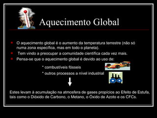 Aquecimento Global O aquecimento global é o aumento da temperatura terrestre (não só numa zona específica, mas em todo o planeta). Tem vindo a preocupar a comunidade científica cada vez mais. Pensa-se que o aquecimento global é devido ao uso de: * combustíveis fósseis   * outros processos a nível industrial  Estes levam à acumulação na atmosfera de gases propícios ao Efeito de Estufa,  tais como o Dióxido de Carbono, o Metano, o Óxido de Azoto e os CFCs.  