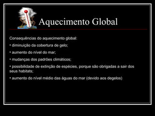 Aquecimento Global Consequências do aquecimento global: diminuição da cobertura de gelo; aumento do nível do mar; mudanças dos padrões climáticos; possibilidade de extinção de espécies, porque são obrigadas a sair dos seus habitats; aumento do nível médio das águas do mar (devido aos degelos) 