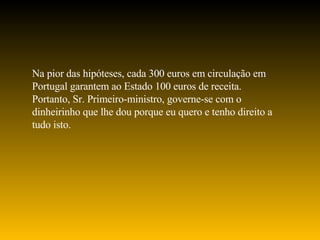Na pior das hipóteses, cada 300 euros em circulação em Portugal garantem ao Estado 100 euros de receita. Portanto, Sr. Primeiro-ministro, governe-se com o dinheirinho que lhe dou porque eu quero e tenho direito a tudo isto. 
