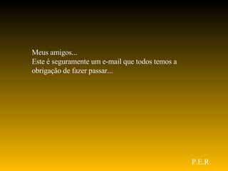 Meus amigos... Este é seguramente um e-mail que todos temos a obrigação de fazer passar... P.E.R. 