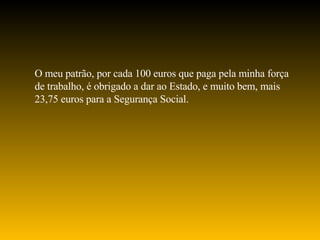 O meu patrão, por cada 100 euros que paga pela minha força de trabalho, é obrigado a dar ao Estado, e muito bem, mais 23,75 euros para a Segurança Social. 