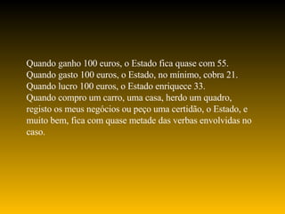 Quando ganho 100 euros, o Estado fica quase com 55. Quando gasto 100 euros, o Estado, no mínimo, cobra 21. Quando lucro 100 euros, o Estado enriquece 33. Quando compro um carro, uma casa, herdo um quadro, registo os meus negócios ou peço uma certidão, o Estado, e muito bem, fica com quase metade das verbas envolvidas no caso. 