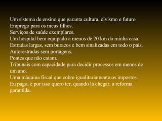 Um sistema de ensino que garanta cultura, civismo e futuro  Emprego para os meus filhos. Serviços de saúde exemplares. Um hospital bem equipado a menos de 20 km da minha casa. Estradas largas, sem buracos e bem sinalizadas em todo o país. Auto-estradas sem portagens. Pontes que não caiam. Tribunais com capacidade para decidir processos em menos de um ano. Uma máquina fiscal que cobre igualitariamente os impostos. Eu pago, e por isso quero ter, quando lá chegar, a reforma garantida. 