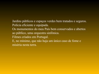 Jardins públicos e espaços verdes bem tratados e seguros. Polícia eficiente e equipada. Os monumentos do meu País bem conservados e abertos ao público, uma orquestra sinfónica. Filmes criados em Portugal. E, no mínimo, que não haja um único caso de fome e miséria nesta terra. 