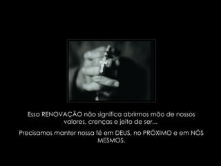 Essa RENOVAÇÃO não significa abrirmos mão de nossos valores, crenças e jeito de ser...  Precisamos manter nossa fé em DEUS, no PRÓXIMO e em NÓS MESMOS. 