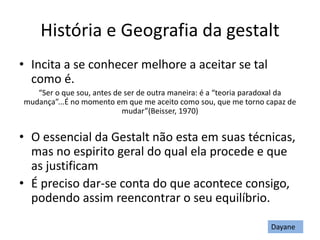 História e Geografia da gestalt
• Incita a se conhecer melhore a aceitar se tal
como é.
“Ser o que sou, antes de ser de outra maneira: é a “teoria paradoxal da
mudança”...É no momento em que me aceito como sou, que me torno capaz de
mudar”(Beisser, 1970)
• O essencial da Gestalt não esta em suas técnicas,
mas no espirito geral do qual ela procede e que
as justificam
• É preciso dar-se conta do que acontece consigo,
podendo assim reencontrar o seu equilíbrio.
Dayane
 