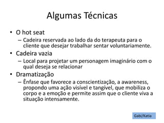 Algumas Técnicas
• O hot seat
– Cadeira reservada ao lado da do terapeuta para o
cliente que desejar trabalhar sentar voluntariamente.
• Cadeira vazia
– Local para projetar um personagem imaginário com o
qual deseja se relacionar
• Dramatização
– Ênfase que favorece a conscientização, a awareness,
propondo uma ação visível e tangível, que mobiliza o
corpo e a emoção e permite assim que o cliente viva a
situação intensamente.
Gabi/Katia
 
