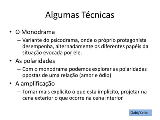 Algumas Técnicas
• O Monodrama
– Variante do psicodrama, onde o próprio protagonista
desempenha, alternadamente os diferentes papéis da
situação evocada por ele.
• As polaridades
– Com o monodrama podemos explorar as polaridades
opostas de uma relação (amor e ódio)
• A amplificação
– Tornar mais explicito o que esta implícito, projetar na
cena exterior o que ocorre na cena interior
Gabi/Katia
 