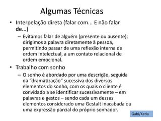 Algumas Técnicas
• Interpelação direta (falar com... E não falar
de...)
– Evitamos falar de alguém (presente ou ausente):
dirigimos a palavra diretamente à pessoa,
permitindo passar de uma reflexão interna de
ordem intelectual, a um contato relacional de
ordem emocional.
• Trabalho com sonho
– O sonho é abordado por uma descrição, seguida
da “dramatização” sucessiva dos diversos
elementos do sonho, com os quais o cliente é
convidado a se identificar sucessivamente – em
palavras e gestos – sendo cada um desses
elementos considerado uma Gestalt inacabada ou
uma expressão parcial do próprio sonhador.
Gabi/Katia
 