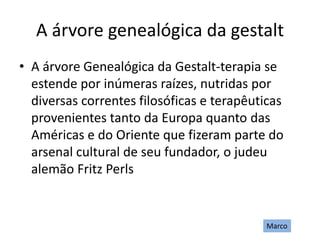 A árvore genealógica da gestalt
• A árvore Genealógica da Gestalt-terapia se
estende por inúmeras raízes, nutridas por
diversas correntes filosóficas e terapêuticas
provenientes tanto da Europa quanto das
Américas e do Oriente que fizeram parte do
arsenal cultural de seu fundador, o judeu
alemão Fritz Perls
Marco
 