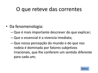 O que reteve das correntes
• Da fenomenologia:
– Que é mais importante descrever do que explicar;
– Que o essencial é a vivencia imediata;
– Que nossa percepção do mundo e do que nos
rodeia é dominada por fatores subjetivos
irracionais, que lhe conferem um sentido diferente
para cada um;
Marco
 